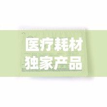 醫(yī)療耗材獨家產(chǎn)品，醫(yī)療耗材新品種 