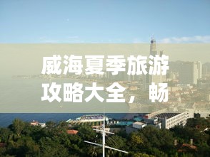 威海夏季旅游攻略大全，暢游海濱城市的最佳打開方式！
