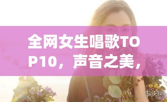 全網(wǎng)女生唱歌TOP10，聲音之美，感動心靈之選