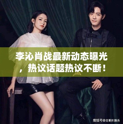 李沁肖戰(zhàn)最新動(dòng)態(tài)曝光，熱議話題熱議不斷！