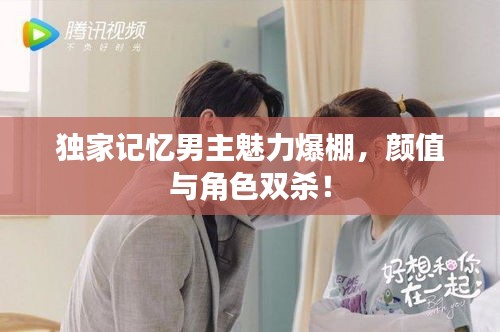 獨家記憶男主魅力爆棚，顏值與角色雙殺！