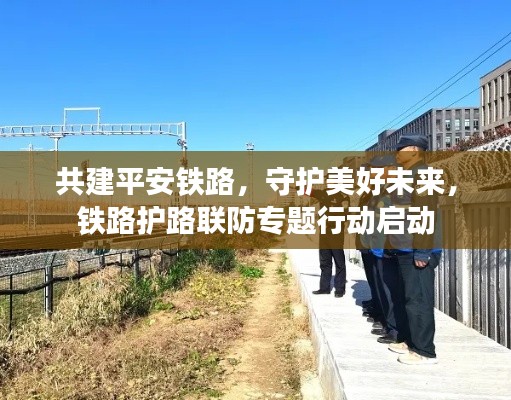 共建平安鐵路，守護(hù)美好未來(lái)，鐵路護(hù)路聯(lián)防專題行動(dòng)啟動(dòng)