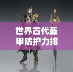 世界古代盔甲防護(hù)力排名揭秘，頂級(jí)防護(hù)裝備大盤(pán)點(diǎn)！