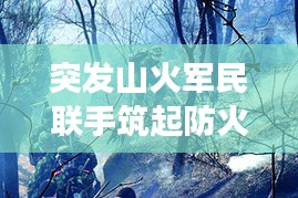 突發(fā)山火軍民聯(lián)手筑起防火長(zhǎng)城，軍地協(xié)同撲救展現(xiàn)應(yīng)急力量