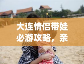 大連情侶帶娃必游攻略，親子浪漫游盡在掌握！