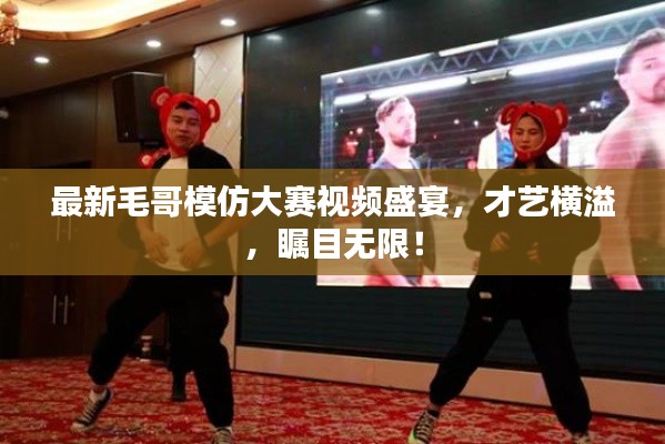 最新毛哥模仿大賽視頻盛宴，才藝橫溢，矚目無限！