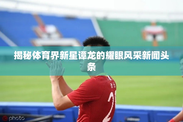 揭秘體育界新星譚龍的耀眼風(fēng)采新聞頭條