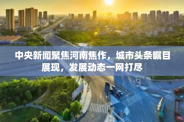 中央新聞聚焦河南焦作，城市頭條矚目展現(xiàn)，發(fā)展動態(tài)一網(wǎng)打盡