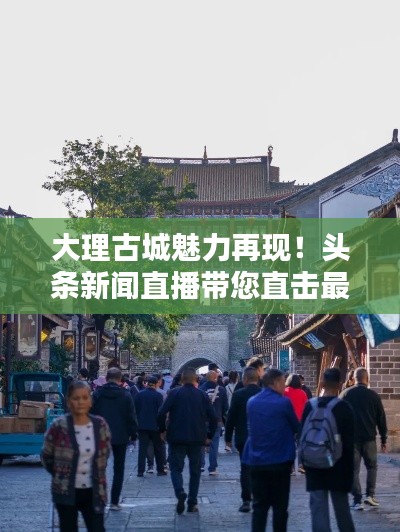 大理古城魅力再現(xiàn)！頭條新聞直播帶您直擊最新動(dòng)態(tài)