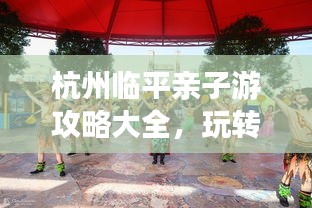 杭州臨平親子游攻略大全，玩轉(zhuǎn)親子游，盡享美好時光！