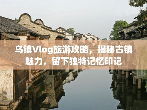 烏鎮(zhèn)Vlog旅游攻略，揭秘古鎮(zhèn)魅力，留下獨特記憶印記