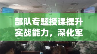 部隊(duì)專題授課提升實(shí)戰(zhàn)能力，深化軍事素養(yǎng)訓(xùn)練