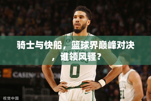 騎士與快船，籃球界巔峰對決，誰領風騷？