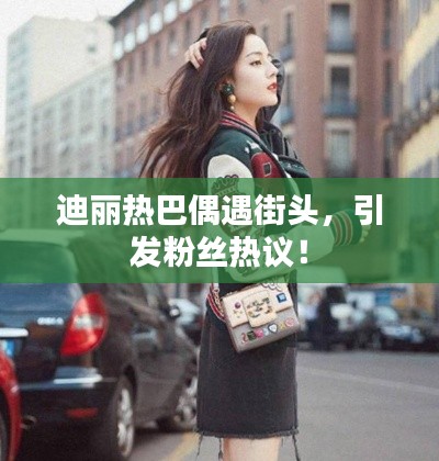 迪麗熱巴偶遇街頭，引發(fā)粉絲熱議！