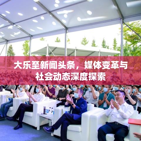 大樂至新聞頭條，媒體變革與社會動態(tài)深度探索