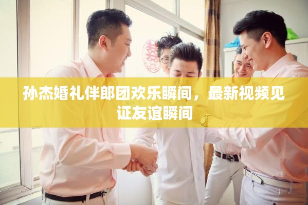 孫杰婚禮伴郎團(tuán)歡樂(lè)瞬間，最新視頻見(jiàn)證友誼瞬間