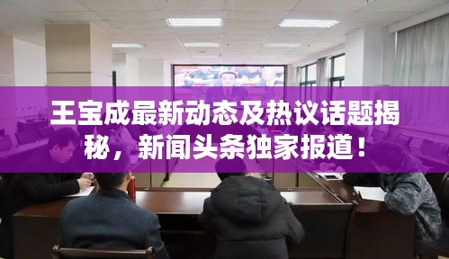 王寶成最新動(dòng)態(tài)及熱議話題揭秘，新聞?lì)^條獨(dú)家報(bào)道！