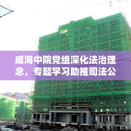 威海中院黨組深化法治理念，專題學(xué)習(xí)助推司法公正新篇章